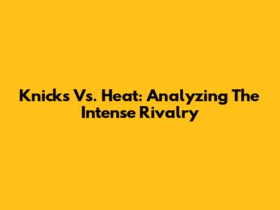 Knicks Vs. Heat: Analyzing The Intense Rivalry