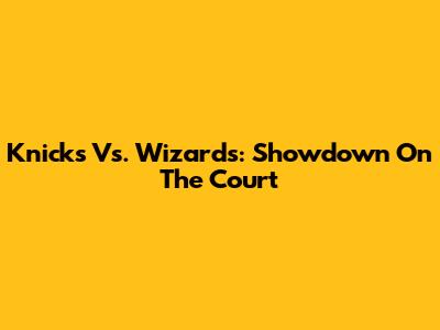 Knicks Vs. Wizards: Showdown On The Court