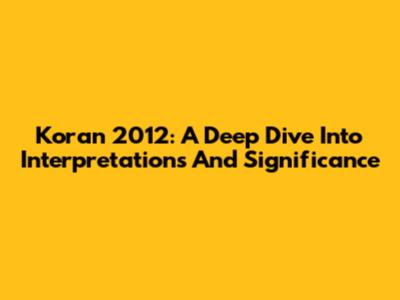 Koran 2012: A Deep Dive Into Interpretations And Significance