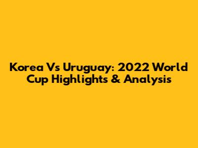 Korea Vs Uruguay: 2022 World Cup Highlights & Analysis