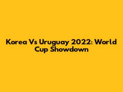 Korea Vs Uruguay 2022: World Cup Showdown