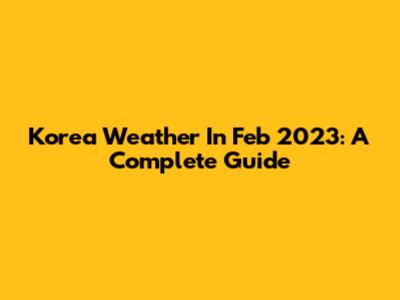 Korea Weather In Feb 2023: A Complete Guide