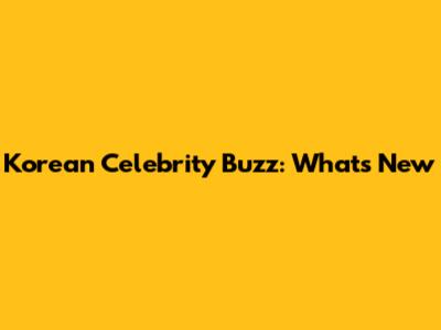 Korean Celebrity Buzz: What's New