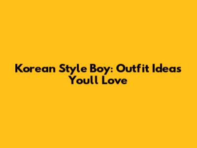 Korean Style Boy: Outfit Ideas You'll Love