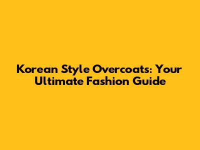 Korean Style Overcoats: Your Ultimate Fashion Guide