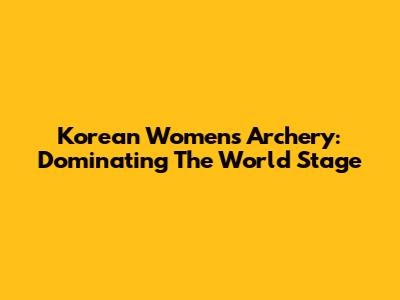 Korean Women's Archery: Dominating The World Stage