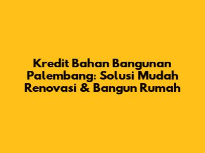 Kredit Bahan Bangunan Palembang: Solusi Mudah Renovasi & Bangun Rumah