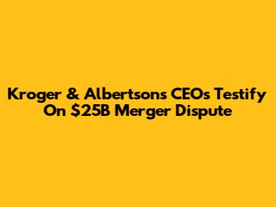 Kroger & Albertsons CEOs Testify On $25B Merger Dispute
