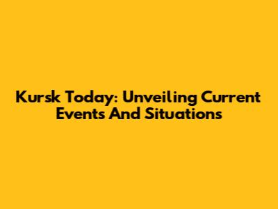 Kursk Today: Unveiling Current Events And Situations