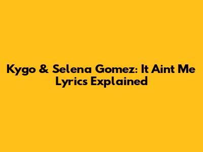 Kygo & Selena Gomez: "It Ain't Me" Lyrics Explained