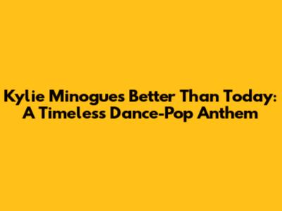 Kylie Minogue's 'Better Than Today': A Timeless Dance-Pop Anthem