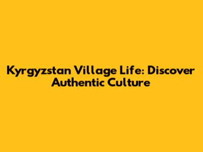 Kyrgyzstan Village Life: Discover Authentic Culture
