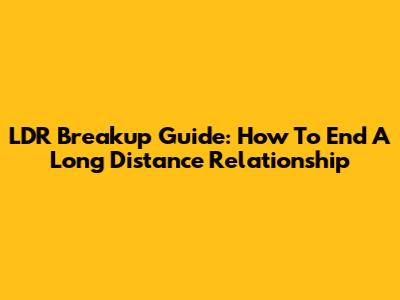 LDR Breakup Guide: How To End A Long Distance Relationship