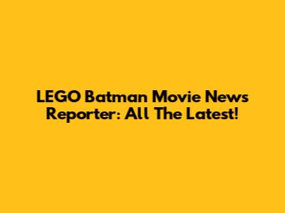 LEGO Batman Movie News Reporter: All The Latest!