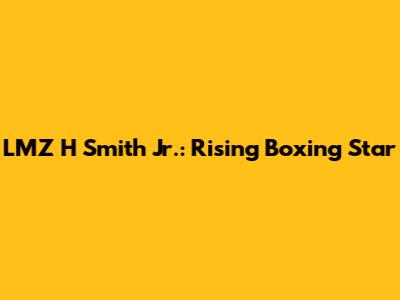 LMZ H Smith Jr.: Rising Boxing Star