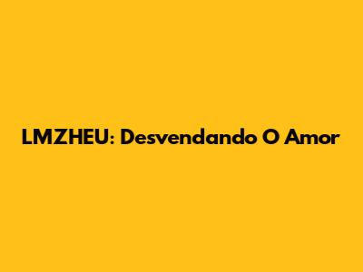 LMZHEU: Desvendando O Amor