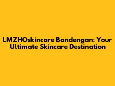 LMZHOskincare Bandengan: Your Ultimate Skincare Destination