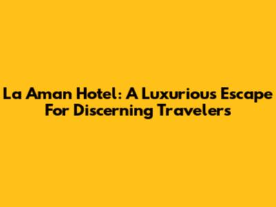 La Aman Hotel: A Luxurious Escape For Discerning Travelers