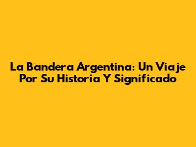La Bandera Argentina: Un Viaje Por Su Historia Y Significado