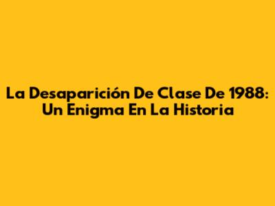 La Desaparición De Clase De 1988: Un Enigma En La Historia