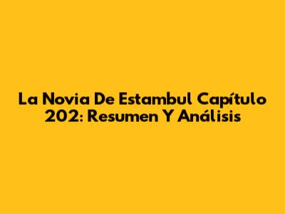 La Novia De Estambul Capítulo 202: Resumen Y Análisis
