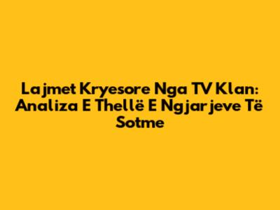 Lajmet Kryesore Nga TV Klan: Analiza E Thellë E Ngjarjeve Të Sotme