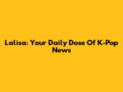 Lalisa: Your Daily Dose Of K-Pop News
