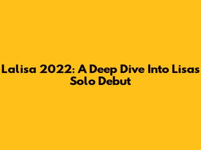 Lalisa 2022: A Deep Dive Into Lisa's Solo Debut