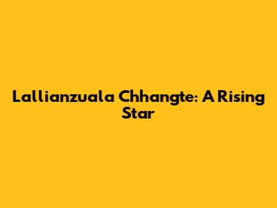 Lallianzuala Chhangte: A Rising Star
