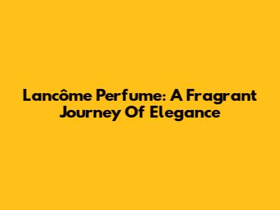 Lancôme Perfume: A Fragrant Journey Of Elegance