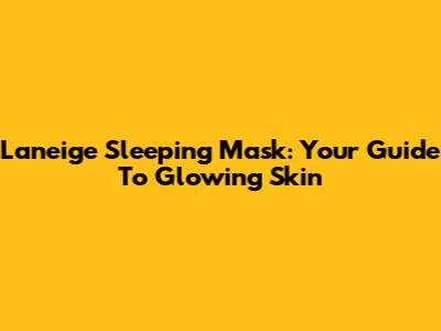 Laneige Sleeping Mask: Your Guide To Glowing Skin