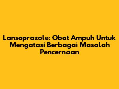 Lansoprazole: Obat Ampuh Untuk Mengatasi Berbagai Masalah Pencernaan