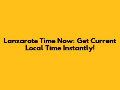 Lanzarote Time Now: Get Current Local Time Instantly!