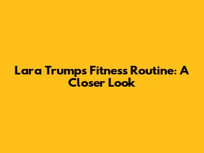 Lara Trump's Fitness Routine: A Closer Look
