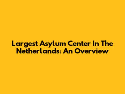 Largest Asylum Center In The Netherlands: An Overview