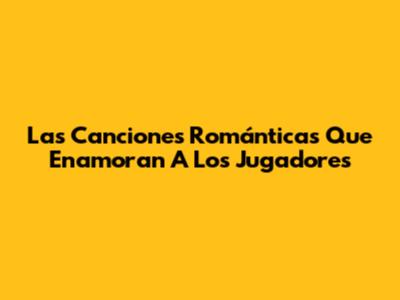 Las Canciones Románticas Que Enamoran A Los Jugadores