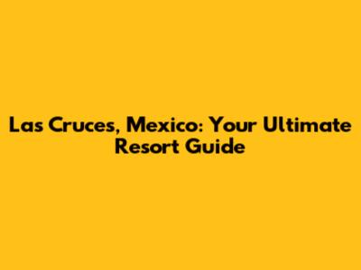 Las Cruces, Mexico: Your Ultimate Resort Guide