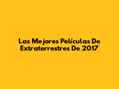 Las Mejores Películas De Extraterrestres De 2017