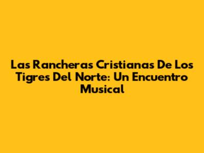 Las Rancheras Cristianas De Los Tigres Del Norte: Un Encuentro Musical