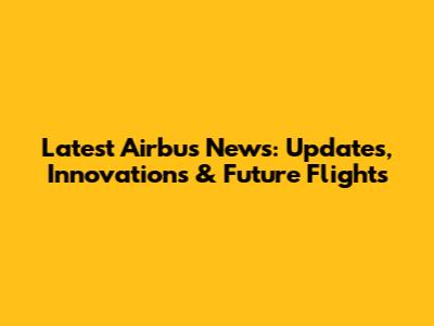 Latest Airbus News: Updates, Innovations & Future Flights