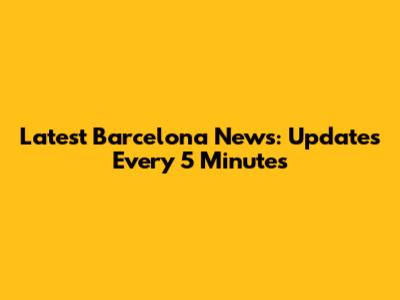 Latest Barcelona News: Updates Every 5 Minutes