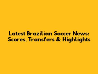 Latest Brazilian Soccer News: Scores, Transfers & Highlights