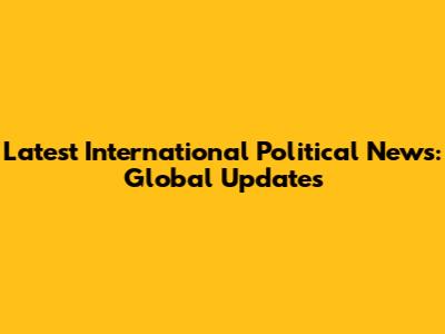 Latest International Political News: Global Updates