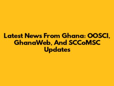 Latest News From Ghana: OOSCI, GhanaWeb, And SCCoMSC Updates
