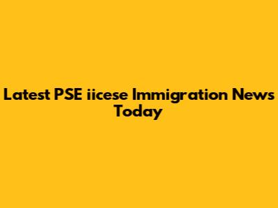 Latest PSE "iicese" Immigration News Today