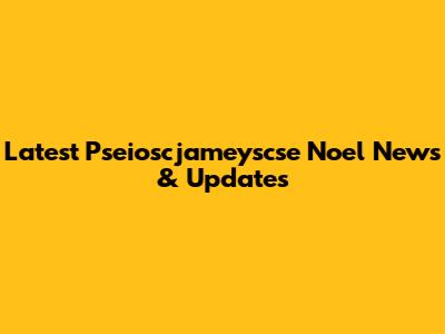 Latest Pseioscjameyscse Noel News & Updates