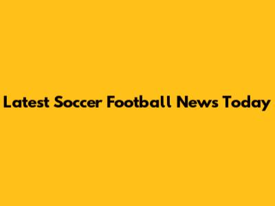 Latest Soccer Football News Today