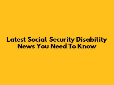 Latest Social Security Disability News You Need To Know