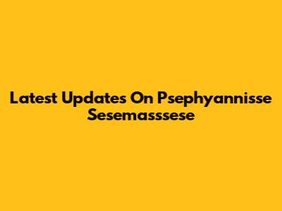 Latest Updates On Psephyannisse Sesemasssese
