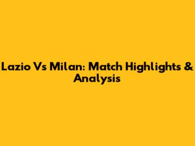 Lazio Vs Milan: Match Highlights & Analysis